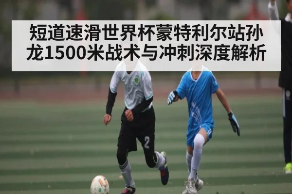 短道速滑世界杯蒙特利尔站孙龙1500米战术与冲刺深度解析