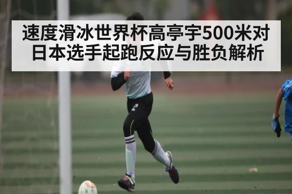 速度滑冰世界杯高亭宇500米对日本选手起跑反应与胜负解析