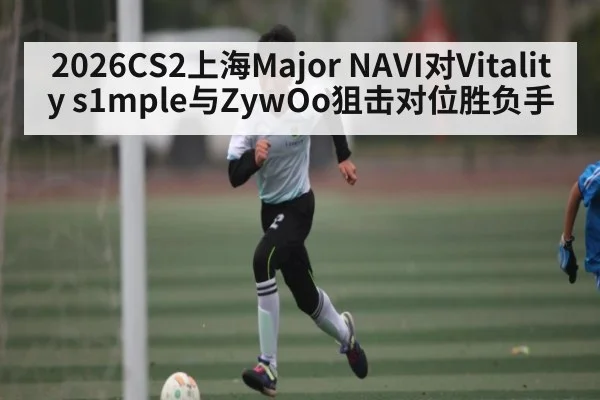 2026CS2上海Major NAVI对Vitality s1mple与ZywOo狙击对位胜负手