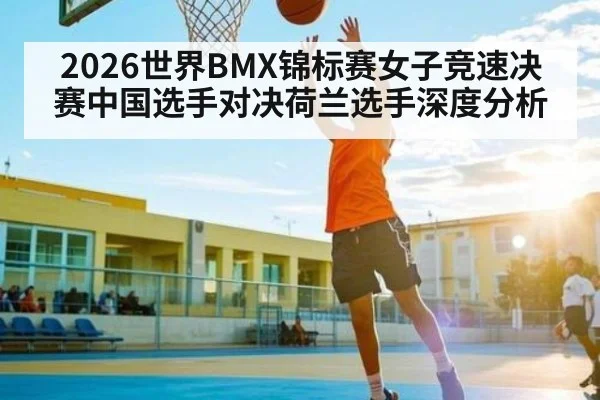 2026世界BMX锦标赛女子竞速决赛中国选手对决荷兰选手深度分析