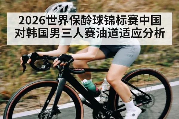 2026世界保龄球锦标赛中国对韩国男三人赛油道适应分析